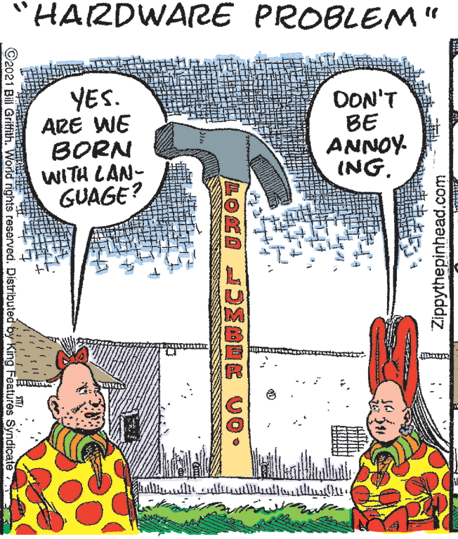 Illustration OCR: "HARDWARE PROBLEM" YES. ARE WE BORN WITH LAN- GUAGE? DON'T BE ANNOY. ING. ©2021 Bill Griffith. World rights reserved. Distributed by King Features Syndicate Zippythepinhead.com "HARDWARE PROBLEM" YES. ARE WE BORN WITH LAN- GUAGE? DON'T BE ANNOY. ING. ©2021 Bill Griffith. World rights reserved. Distributed by King Features Syndicate Zippythepinhead.com