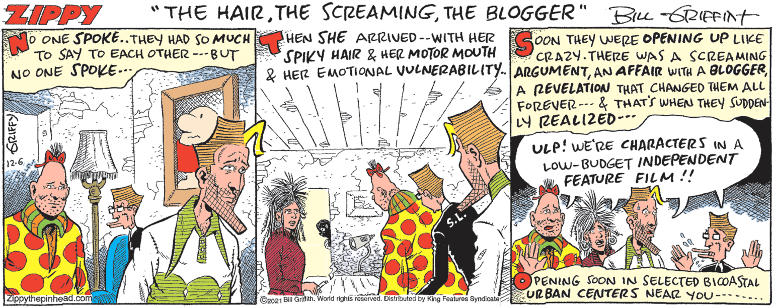 Fictional character OCR: "THE HAIRTHE BLOGGER' ZIPPY O ONE SPOKE..THEY HAD SO MUCH TO SAY TO EACH OTHER ---BUT NO ONE SPOKE.. Bru-GRIFFINT HEN SHE ARRIVED--WITH HER SPIKY HAIR & HER MOTOR MOUTH 2 HER EMOTIONAL VULNERABILITY. ARGUMENTOON THEY WERE OPENING UP LIKE CRAZY.THERE WAS A SCREAMING A REVELATION THAT CHANGED THEM ALL FOREVER --- & THATS WHEN THEY SUDDEN- LY REALIZED--- ULP! WE'RE CHARACTERS IN A LOW-BUDGET INDEPENDENT FEATURE FILM !! 12-6 PENING SOON IN SELECTED BICOASTAL URBAN CENTERS NEAR YOU--..... Zippythepinhead.com ©2021 Bili Grifmah. World rights reserved. Distributed by King Features Syndicate GRIFFY "THE HAIRTHE SCREAMINGTHE BLOGGER' ZIPPY O ONE SPOKE..THEY HAD SO MUCH TO SAY TO EACH OTHER ---BUT NO ONE SPOKE.. Bru-GRIFFINT HEN SHE ARRIVED--WITH HER SPIKY HAIR & HER MOTOR MOUTH 2 HER EMOTIONAL VULNERABILITY. ARGUMENTAN AFFAIR WITH A BLOGGEROON THEY WERE OPENING UP LIKE CRAZY.THERE WAS A SCREAMING A REVELATION THAT CHANGED THEM ALL FOREVER --- & THATS WHEN THEY SUDDEN- LY REALIZED--- ULP! WE'RE CHARACTERS IN A LOW-BUDGET INDEPENDENT FEATURE FILM !! 12-6 PENING SOON IN SELECTED BICOASTAL URBAN CENTERS NEAR YOU--..... Zippythepinhead.com ©2021 Bili Grifmah. World rights reserved. Distributed by King Features Syndicate GRIFFY