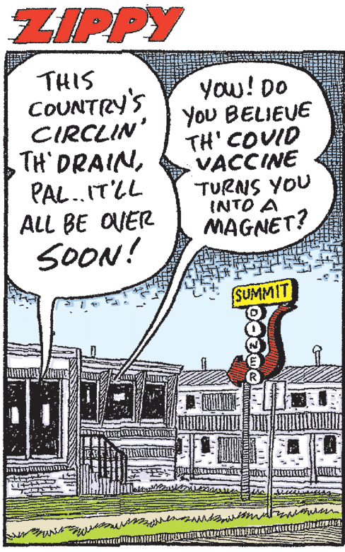 Illustration OCR: ZIPPY THIS COUNTRY'S CIRCLIN' TH DRAINPAL.IT'LL ALL BE OVER SOON! you! DO YoU BELIEVE TH' COVID VACCINE TURNS YOU INTO A MAGNET? SUMMIT ZIPPY THIS COUNTRY'S CIRCLIN' TH DRAINPAL.IT'LL ALL BE OVER SOON! you! DO YoU BELIEVE TH' COVID VACCINE TURNS YOU INTO A MAGNET? SUMMIT