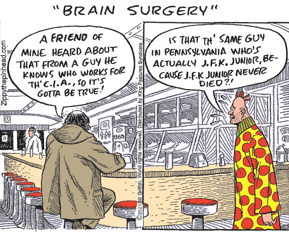 Parallel OCR: "BRAIN SURGERY" A FRIEND OF MINE HEARD ABOUT THAT FROM A GUY HE KNOWS WHO WORKS FOR TH' C.l.A.SO IT'S GOTTA BE TRUE.! IS THAT TH' SAME GUY IN PENNSYLVANIA WHO'S ACTUALLY J.E.K. JUNIORBE- CAUSE J.F.K JUNIOR NEVER DIED?! 186 Zippythepinhead.com reserved. King Features ndicate "BRAIN SURGERY" A FRIEND OF MINE HEARD ABOUT THAT FROM A GUY HE KNOWS WHO WORKS FOR TH' C.l.A.SO IT'S GOTTA BE TRUE.! IS THAT TH' SAME GUY IN PENNSYLVANIA WHO'S ACTUALLY J.E.K. JUNIORBE- CAUSE J.F.K JUNIOR NEVER DIED?! 186 Zippythepinhead.com reserved. King Features ndicate