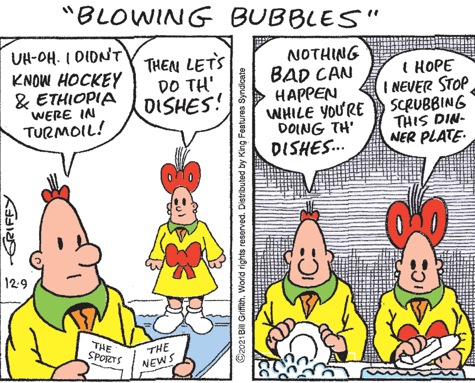 Interaction OCR: "BLOWING BUBBLES" UH-OH. I DIDNT KNOW HOCKEY & ETHIOPIA WERE IN TURMOIL! THEN LETS DO TH' DISHES! NOTHING BAD CAN HAPPEN WHILE YOURE DOING TH' I HOPE I NEVER STOP SCRUBBING THIS DIN- NER PLATE. DISHES.. 12:9 THE SPORTS THE NEWS ©2021 Bill Griffith. World rights reserved. Distributed by King Features Syndicate "BLOWING BUBBLES" UH-OH. I DIDNT KNOW HOCKEY & ETHIOPIA WERE IN TURMOIL! THEN LETS DO TH' DISHES! NOTHING BAD CAN HAPPEN WHILE YOURE DOING TH' I HOPE I NEVER STOP SCRUBBING THIS DIN- NER PLATE. DISHES.. 12:9 THE SPORTS THE NEWS ©2021 Bill Griffith. World rights reserved. Distributed by King Features Syndicate