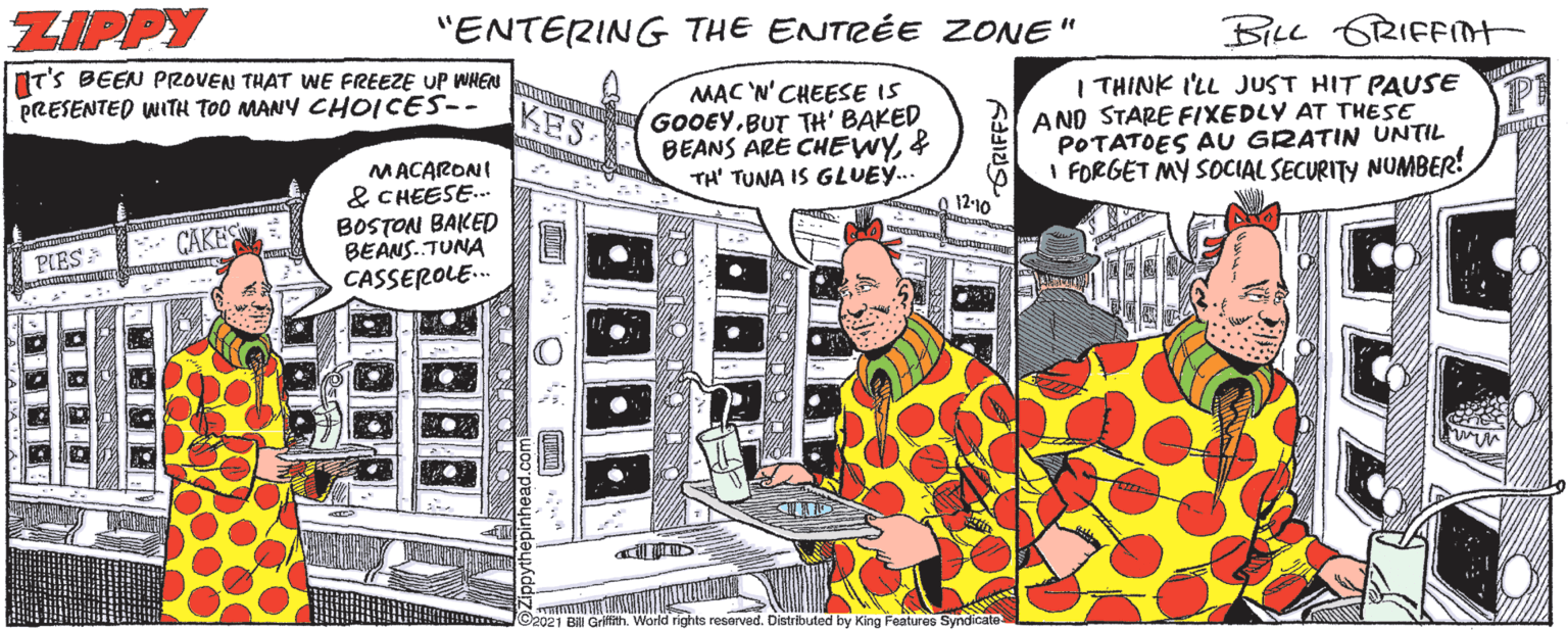 Comic book OCR: ZIPPY "ENTERING THE ENTRÉE ZONE" BILL 6RIFFOT IT'S BEEN PROVEN THAT WE FREEZE UP WHEN PRESENTED WITH TOO MANY CHOICES-- MAC 'N' CHEESE IS GOOEY.BUT TH' BAKED BEANS ÄRE CHEWY& TH' TUNA IS GLUE... I THINK I'LL JUST HIT PAUSE AND STARE FIXEDLY AT THESE POTATOES AU GRATIN UNTIL I FORGET MY SOCIAL SECURITY NUMBER! KES MACARONI & CHEESE.. BOSTON BAKED BEANS. TUNA CASSEROLE. 12-10 CAKES PIES C2021 Bill Grifith. World rights reserved. Distributed by King Features Syndicate ZIPPY "ENTERING THE ENTRÉE ZONE" BILL 6RIFFOT IT'S BEEN PROVEN THAT WE FREEZE UP WHEN PRESENTED WITH TOO MANY CHOICES-- MAC 'N' CHEESE IS GOOEY.BUT TH' BAKED BEANS ÄRE CHEWY& TH' TUNA IS GLUE... I THINK I'LL JUST HIT PAUSE AND STARE FIXEDLY AT THESE POTATOES AU GRATIN UNTIL I FORGET MY SOCIAL SECURITY NUMBER! KES MACARONI & CHEESE.. BOSTON BAKED BEANS. TUNA CASSEROLE. 12-10 CAKES PIES C2021 Bill Grifith. World rights reserved. Distributed by King Features Syndicate