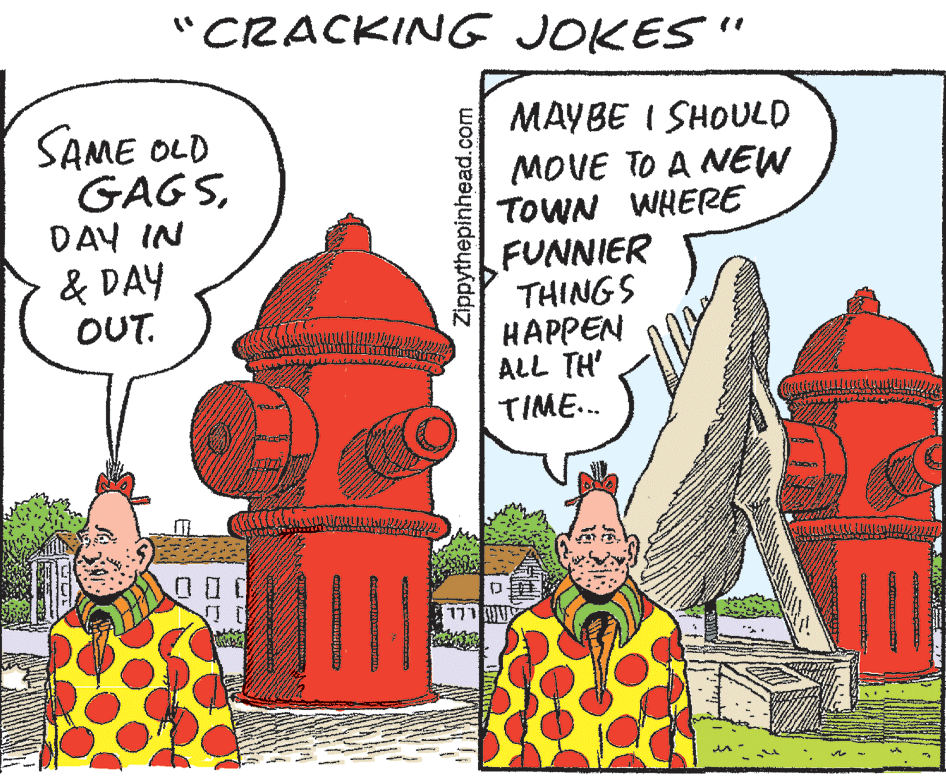 Adaptation OCR: CRACKING JOKES" SAME OLD GAGSDAY IN & DAY OUT. MAYBE I SHOULD MOVE TO A NEW TOWN WHERE FUNNIER THINGS HAPPEN ALL TH' TIME.. ? Zippythepinhead.com CRACKING JOKES" SAME OLD GAGSDAY IN & DAY OUT. MAYBE I SHOULD MOVE TO A NEW TOWN WHERE FUNNIER THINGS HAPPEN ALL TH' TIME.. ? Zippythepinhead.com