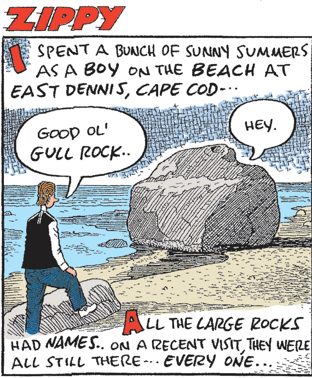Sharing OCR: ZIPPY SPENT A BUNCH OF SUNNY SUMMERS AS A BOY ON THE BEACH AT EAST DENNI 5CAPE COD-. HEY. GoOD OL' GULL ROCK.. ALL THE LARGE ROCKS HAD NAMES.. ON A RECENT VISITTHEY WERE ALL STILL THERE- EVERY ONE... ZIPPY SPENT A BUNCH OF SUNNY SUMMERS AS A BOY ON THE BEACH AT EAST DENNI 5CAPE COD-. HEY. GoOD OL' GULL ROCK.. ALL THE LARGE ROCKS HAD NAMES.. ON A RECENT VISITTHEY WERE ALL STILL THERE- EVERY ONE...