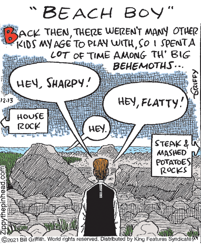 People OCR: "BEACH BOY" SACK THENTHERE WEREN'T MANY OTHER KIDS MY AGE TO PLAY WITHSo i SPENTA LOT OF TIME AMONG TH' BIG BEHEMOTHS... HEYSHARPY. HEYFLATTY! 12-13 HOUSE ROCK HEY. STEAK & MASHED POTATOES ROCKS ©2021 Bill Griffith. World rights reserved. Distributed by King Features Syndicate Zippythepinhead.com IFFY "BEACH BOY" SACK THENTHERE WEREN'T MANY OTHER KIDS MY AGE TO PLAY WITHSo i SPENTA LOT OF TIME AMONG TH' BIG BEHEMOTHS... HEYSHARPY. HEYFLATTY! 12-13 HOUSE ROCK HEY. STEAK & MASHED POTATOES ROCKS ©2021 Bill Griffith. World rights reserved. Distributed by King Features Syndicate Zippythepinhead.com IFFY