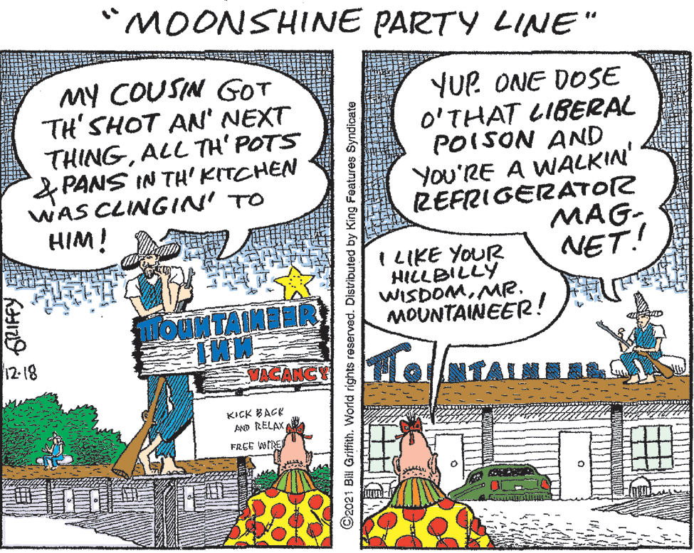 Art OCR: MOONSHINE PARTY LINE" MY COUSIN GOT TH'SHOT AN' NEXT THINGALL TH' POTS &PANS IN TH' KITCHEN WAS CLINGIN' TO HIM! YUP ONE DOSE O'THAT LIBERAL POISON AND You'RE A WALKIN' REFRIGERATOR MAG-NET! I LIKE YOUR HILLBILLY WISDOMMR. MOUNTAINEER! 12- 18 VACANGY NTALMAR KICK BAGK AND RELAXFREE WNE C2021 Bill Griffith. World rights reserved. Distributed by King Features Syndicate MOONSHINE PARTY LINE" MY COUSIN GOT TH'SHOT AN' NEXT THINGALL TH' POTS &PANS IN TH' KITCHEN WAS CLINGIN' TO HIM! YUP ONE DOSE O'THAT LIBERAL POISON AND You'RE A WALKIN' REFRIGERATOR MAG-NET! I LIKE YOUR HILLBILLY WISDOMMR. MOUNTAINEER! 12- 18 VACANGY NTALMAR KICK BAGK AND RELAXFREE WNE C2021 Bill Griffith. World rights reserved. Distributed by King Features Syndicate