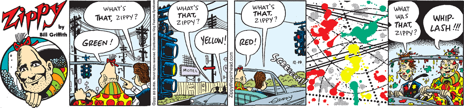 Parallel OCR: WHAT'S THATZIPPY? WHAT'S THATZIPPY? WHAT'S WHAT WAS THATZIPPY? WHIP- LASH ! THATZIPPY? Bill Griffith YELLOW! RED! GREEN ! SCREEEE 12-19 MOTEL WHAT'S THATZIPPY? WHAT'S THATZIPPY? WHAT'S WHAT WAS THATZIPPY? WHIP- LASH ! THATZIPPY? Bill Griffith YELLOW! RED! GREEN ! SCREEEE 12-19 MOTEL