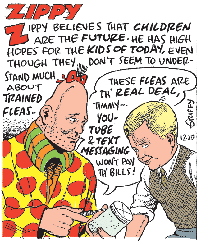 Finger OCR: ZIPPY IPPY BELIEVES THAT CHILDREN ARE THE FUTURE. HE HAS HIGH HOPES FOR THE KIDS OF TODÂYEVEN THOUGH THEY DON'T SEEM TO UNDER- STAND MUCH A ABOUT TRAINED FLEAS.. THESE FLEAS ARE TH' REAL DEALTIMMY-. YOU- TUBE &TEXT MESSAGING WON'T PAY TH' BILLS! 12-20 GRIFFY ZIPPY IPPY BELIEVES THAT CHILDREN ARE THE FUTURE. HE HAS HIGH HOPES FOR THE KIDS OF TODÂYEVEN THOUGH THEY DON'T SEEM TO UNDER- STAND MUCH A ABOUT TRAINED FLEAS.. THESE FLEAS ARE TH' REAL DEALTIMMY-. YOU- TUBE &TEXT MESSAGING WON'T PAY TH' BILLS! 12-20 GRIFFY