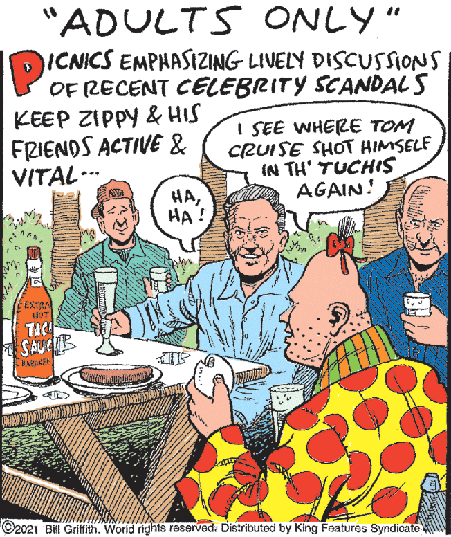Event OCR: "ADULTS ONLY" DICNICS EMPHASIZING LIVELY DISCUSSIONS OF RECENT CELEBRITY SCANDAL S KEEP ZIPPY & HIS FRIENDS ACTIVE & VITAL... I SEE WHERE TOM CRUISE SHOT HIMSELF IN TH' TUCHIS AGAIN! HA?? ! EEXTRA SAUCB HARRNEN ©2021 Bill Griffith. World rights reserved: Distributed by King Features Syndicate "ADULTS ONLY" DICNICS EMPHASIZING LIVELY DISCUSSIONS OF RECENT CELEBRITY SCANDAL S KEEP ZIPPY & HIS FRIENDS ACTIVE & VITAL... I SEE WHERE TOM CRUISE SHOT HIMSELF IN TH' TUCHIS AGAIN! HA?? ! EEXTRA SAUCB HARRNEN ©2021 Bill Griffith. World rights reserved: Distributed by King Features Syndicate