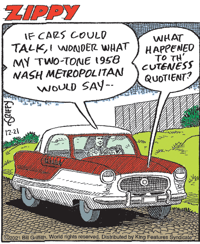 Mode of transport OCR: ZIPPY IF CARS COULD TALKI WONDER WHAT MY TWO-TONE 1958 NASH METROPOLITAN WOULD SAY-- WHAT HAPPENED TO TH' CUTENESS QUOTIENT? 17-21 ©2021 Bill Grifilh. World rights reserved. Distributed by King Features Syndicate ZIPPY IF CARS COULD TALKI WONDER WHAT MY TWO-TONE 1958 NASH METROPOLITAN WOULD SAY-- WHAT HAPPENED TO TH' CUTENESS QUOTIENT? 17-21 ©2021 Bill Grifilh. World rights reserved. Distributed by King Features Syndicate