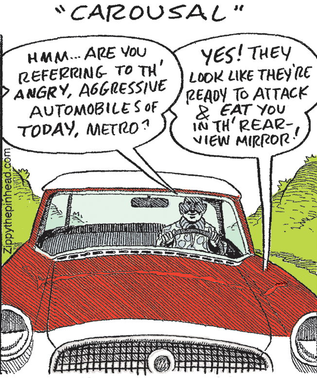 Font OCR: "CAROUSAL" HMM... ARE YOU REFERRING TO TH ANGRYA6GRESSIVE AUTOMOBILE S OF TODAYMETRO ? YES! THEY LOOK LIKE THEY'RE READY TO ATTACK 2 EAT YOU IN TH' REAR- VIEW MIRROR Zippythepinhead.com "CAROUSAL" HMM... ARE YOU REFERRING TO TH ANGRYA6GRESSIVE AUTOMOBILE S OF TODAYMETRO ? YES! THEY LOOK LIKE THEY'RE READY TO ATTACK 2 EAT YOU IN TH' REAR- VIEW MIRROR Zippythepinhead.com