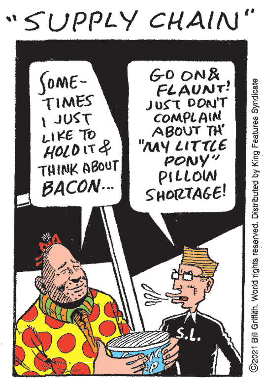 Fictional character OCR: "SUPPLY CHAIN" GO ON& FLAUNT! JUST DON'T COMPLAIN ABOUT TH "MY LITTLE PONY" PILLOW SHORTAGE! SOME- TIMES | JUST LIKE TO HOLO IT& THINK ABOUT BACON.. S.L. ©2021 Bill Griflith. World rights reserved. Distributed by King Features Syndicate "SUPPLY CHAIN" GO ON& FLAUNT! JUST DON'T COMPLAIN ABOUT TH "MY LITTLE PONY" PILLOW SHORTAGE! SOME- TIMES | JUST LIKE TO HOLO IT& THINK ABOUT BACON.. S.L. ©2021 Bill Griflith. World rights reserved. Distributed by King Features Syndicate