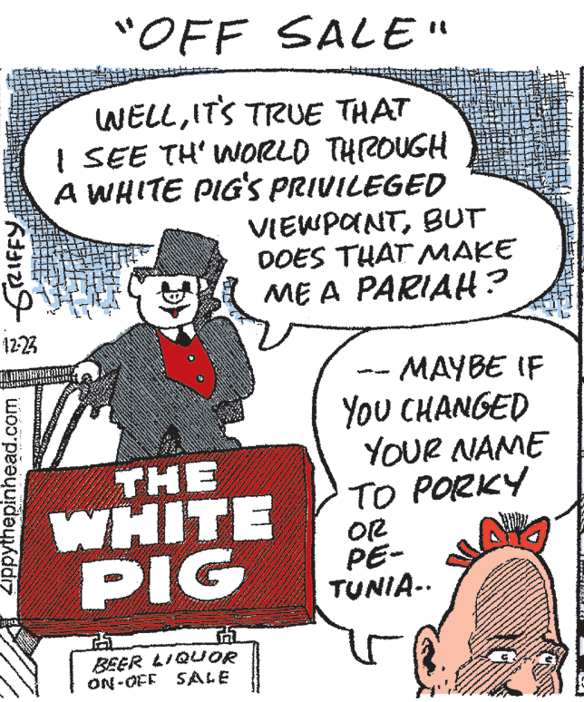 Art OCR: "OFF SALE" WELLITS TRUE THAT I SEE TH' WORLD THROUGH A WHITE PIG'S PRIVILEGED VIEWPONTBUT DOES THAT MAKE ME A PARIAH? 12:23 MAYBE IF YoU CHANGED YOUR NAME TO PORKY THE WHITE PIG O2 PE- TUNIA-. BEER LIQUOR ON -OFF SALE Zippythepinhead.com GRIFFY "OFF SALE" WELLITS TRUE THAT I SEE TH' WORLD THROUGH A WHITE PIG'S PRIVILEGED VIEWPONTBUT DOES THAT MAKE ME A PARIAH? 12:23 MAYBE IF YoU CHANGED YOUR NAME TO PORKY THE WHITE PIG O2 PE- TUNIA-. BEER LIQUOR ON -OFF SALE Zippythepinhead.com GRIFFY