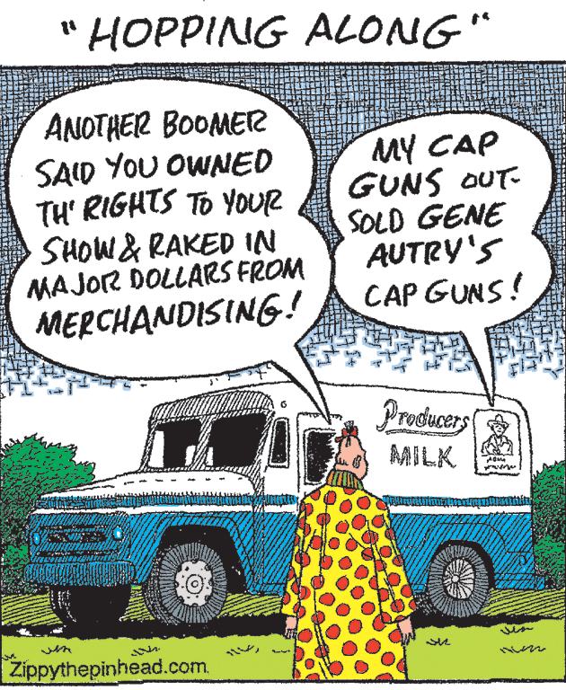 Line OCR: HOPPING ALONG" ANOTHER BOOMETR SAID YOU OWNED TH' RIGHTS TO YOUR SHOW & RAKED IN MAJOR DOLLARS FROM MERCHANDISING! MY CAP GUNS OUT- SOLD GENE AUTRY'S CAP GUNS! Producers MILK Zippythepinhead.com. HOPPING ALONG" ANOTHER BOOMETR SAID YOU OWNED TH' RIGHTS TO YOUR SHOW & RAKED IN MAJOR DOLLARS FROM MERCHANDISING! MY CAP GUNS OUT- SOLD GENE AUTRY'S CAP GUNS! Producers MILK Zippythepinhead.com.