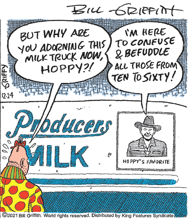 Drawing OCR: Bu GRIEFint I'M HERE YOU ADORNING THIS) TO CONFUSE MILK TRUCK NOW& BEFUDDLE ALL THOSE FROM TEN TO SIXTY! BUT WHY ARE HOPPY?! 12-24 Phducers MILK HO PPY'S FAVORITE ©2021 Bill Griffith. World rights reserved. Distributed by King Features Syndicate * GRIFFY Bu GRIEFint I'M HERE YOU ADORNING THIS) TO CONFUSE MILK TRUCK NOW& BEFUDDLE ALL THOSE FROM TEN TO SIXTY! BUT WHY ARE HOPPY?! 12-24 Phducers MILK HO PPY'S FAVORITE ©2021 Bill Griffith. World rights reserved. Distributed by King Features Syndicate * GRIFFY