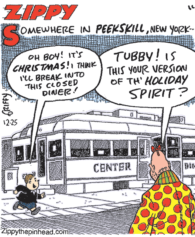 Comic book OCR: ZIPPY OMEWHERE IN PEEKSKILLNEW YORK-- OH BOY! IT'S CHRISTMAS!1 THINK I'lL BREAK INTO THIS CLOSED DINER! TUBBY! IS THIS YOUR VERSION OF TH' HOLIDAY SPIRIT ? 12-25 CENTER DIN Zippythepinhead.com ZIPPY OMEWHERE IN PEEKSKILLNEW YORK-- OH BOY! IT'S CHRISTMAS!1 THINK I'lL BREAK INTO THIS CLOSED DINER! TUBBY! IS THIS YOUR VERSION OF TH' HOLIDAY SPIRIT ? 12-25 CENTER DIN Zippythepinhead.com