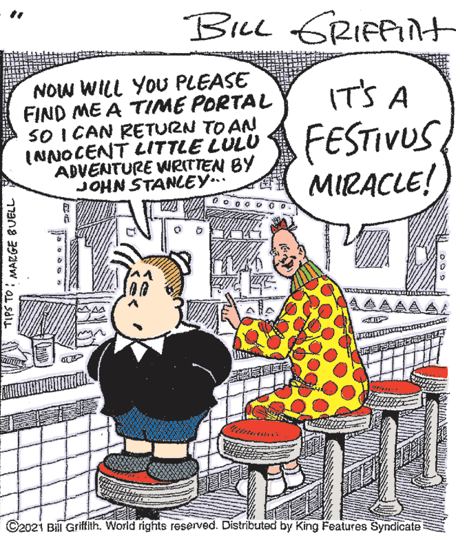 Font OCR: BILL GRIFPIN+ NOW WILL YOU PLEASE FIND ME A TIME PORTAL SO I CAN RETURN TO AN (NNOCENT LITTLE LULU ADVENTURE WRITTEN BY JOHN STANCEY.. IT'S A FESTIVUS MIRACLE! AAAA ©202i Bill Grifith. World rights reserved. Distributed by King Features Syndicate TIPS TO ; MARGE BUELL BILL GRIFPIN+ NOW WILL YOU PLEASE FIND ME A TIME PORTAL SO I CAN RETURN TO AN (NNOCENT LITTLE LULU ADVENTURE WRITTEN BY JOHN STANCEY.. IT'S A FESTIVUS MIRACLE! AAAA ©202i Bill Grifith. World rights reserved. Distributed by King Features Syndicate TIPS TO ; MARGE BUELL