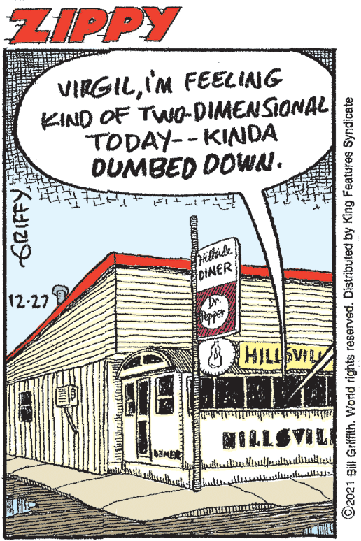 Line art OCR: ZIPPY VIRGILI'M FEELING KIND OF TWO-DIMENSIONAL TODAY-- KINDA DUMBED DOWN. DINER 12-27 HILLSVILY ?LLSVIL AMER ©2021 Bil Griffith. World rights reserved. Distributed by King Features Syndicate ZIPPY VIRGILI'M FEELING KIND OF TWO-DIMENSIONAL TODAY-- KINDA DUMBED DOWN. DINER 12-27 HILLSVILY ? LLSVIL AMER ©2021 Bil Griffith. World rights reserved. Distributed by King Features Syndicate
