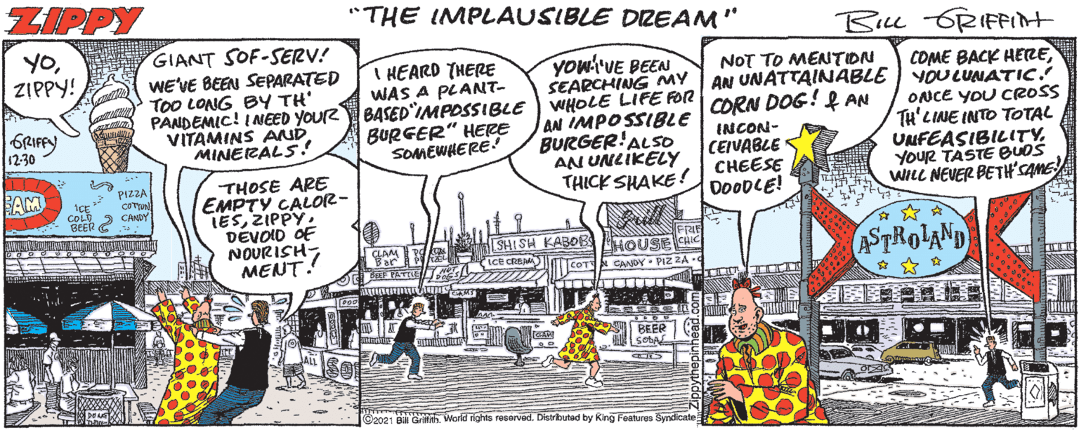 Illustration OCR: ZIPPY "THE IMPLAUSIBLE DZEAM" Biu 6RIFint YOZIPPY! GIANT SOF-SERV! WE'VE BEEN SEPARATED TOO LONG BY TH' PANDEMIC! INEED YOUR VITAMINS AND MINERALS! You'VE BEEN SEARCHING MY BASED IMPOSSIBLE WHOLE LIFE FOR AN IMPOSSIBLE BURGER!ALSO AN UNLIKELY THICK SHAKE ! I HEARD THERE WAS A PLANNT- NOT TO MENTION AN UNATTAINABLE CORN DOG! f AN COME BACK HEREYOULUNATIC! ONCE YOU CROSS TH'LINE INTO TOTAL UNFEASIBILITYYOUR TASTE BUDS WILL NEVER BETH'SANE 6RIFFY 12-30 BURGER" HERE SOMEWHERE INCON- CEIVABLE CHEESE DOODLE! THOSE ARE EMPTY CALO12- LESZIPPY. DEVOID OF NOURISH MENT.! PIZZA AM COLO CANDY BEER G s: ASTROLAND SHISH KABOB HOUS CHIC LCe CREAM COT BEER SOBA C2021 B GrifithWorld rights resorved. Distributad by King Features Syndicate ZIPPY "THE IMPLAUSIBLE DZEAM" Biu 6RIFint YOZIPPY! GIANT SOF-SERV! WE'VE BEEN SEPARATED TOO LONG BY TH' PANDEMIC! INEED YOUR VITAMINS AND MINERALS! You'VE BEEN SEARCHING MY BASED IMPOSSIBLE WHOLE LIFE FOR AN IMPOSSIBLE BURGER!ALSO AN UNLIKELY THICK SHAKE ! I HEARD THERE WAS A PLANNT- NOT TO MENTION AN UNATTAINABLE CORN DOG! f AN COME BACK HEREYOULUNATIC! ONCE YOU CROSS TH'LINE INTO TOTAL UNFEASIBILITYYOUR TASTE BUDS WILL NEVER BETH'SANE 6RIFFY 12-30 BURGER" HERE SOMEWHERE INCON- CEIVABLE CHEESE DOODLE! THOSE ARE EMPTY CALO12- LESZIPPY. DEVOID OF NOURISH MENT.! PIZZA AM COLO CANDY BEER G s: ASTROLAND SHISH KABOB HOUS CHIC LCe CREAM COT BEER SOBA C2021 B GrifithWorld rights resorved. Distributad by King Features Syndicate
