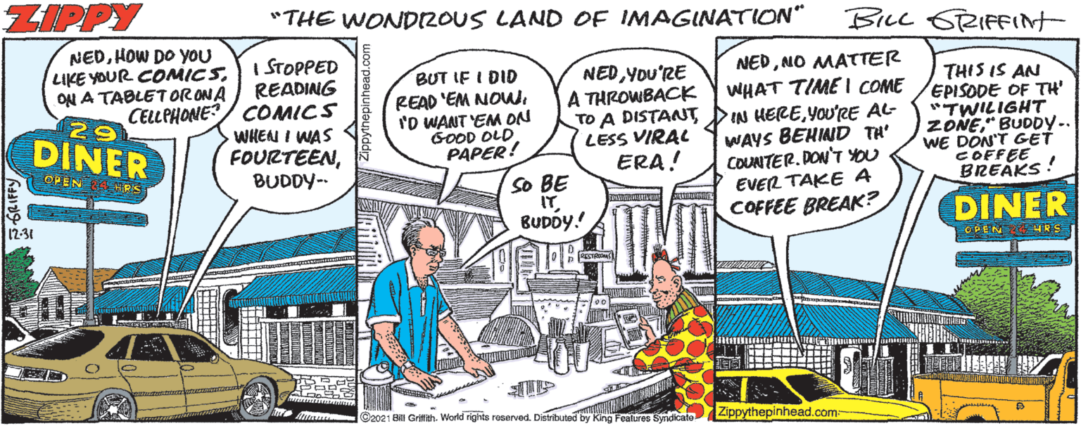 Mode of transport OCR: ZIPPY "THE WONDIZOUS LAND OF IMAGINATION" BILL GRIFFIt NEDHOW DO YOU LIKE YOUR COMICSON A TABLETORONA CELLPHONE? I STOPPED READING COMICS WHEN I WAS FOURTEENBUDDY-- NEDNO MATTER BUT IF I DID READ 'EM NOWI'D WANT EM ON GOOD OLD PAPER! NED YOU'RE A THROWBACK TO A DISTANT LESS VIRAL ERA! WHAT TIME I COME IN HEREYOU'RE AL- WAYS BEHIND TH' COUNTER. DON'T YOU EVER TAKE A COFFEE BREAK? THIS IS AN EPISODE OF TH' "TWILIGHT ZONE" BUDDY.. WE DON'T GET COFFEE BREAKS! DINER OPEN So BE IT BUDÓY.! DINER 12-31 ?EG ©2021 Bill Griffith. World rights reserved. Distributed by King Features Syndicate Zippythepinhead.com: ZIPPY "THE WONDIZOUS LAND OF IMAGINATION" BILL GRIFFIt NEDHOW DO YOU LIKE YOUR COMICSON A TABLETORONA CELLPHONE? I STOPPED READING COMICS WHEN I WAS FOURTEENBUDDY-- NEDNO MATTER BUT IF I DID READ 'EM NOWI'D WANT EM ON GOOD OLD PAPER! NED YOU'RE A THROWBACK TO A DISTANT LESS VIRAL ERA! WHAT TIME I COME IN HEREYOU'RE AL- WAYS BEHIND TH' COUNTER. DON'T YOU EVER TAKE A COFFEE BREAK? THIS IS AN EPISODE OF TH' "TWILIGHT ZONE" BUDDY.. WE DON'T GET COFFEE BREAKS! DINER OPEN So BE IT BUDÓY.! DINER 12-31 ? EG ©2021 Bill Griffith. World rights reserved. Distributed by King Features Syndicate Zippythepinhead.com:
