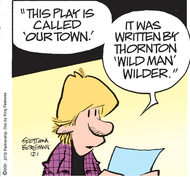 Sharing OCR: "THIS PLAY IS CALLED OUR TOWN. IT WAS WRITTEN BY THORNTON 'WILD MAN' WILDER." BORGMAN IZ-1 ©2021 ZITS Partnership. Dist. by King Features "THIS PLAY IS CALLED OUR TOWN. IT WAS WRITTEN BY THORNTON 'WILD MAN' WILDER." BORGMAN IZ-1 ©2021 ZITS Partnership. Dist. by King Features