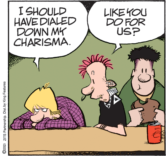 Happy OCR: I SHOULD HAVE DIALED DOWN MY CHARISMA. LIKE YOU DO FOR US? ©2021 ZITS Partnership. Dist. by King Features I SHOULD HAVE DIALED DOWN MY CHARISMA. LIKE YOU DO FOR US? ©2021 ZITS Partnership. Dist. by King Features