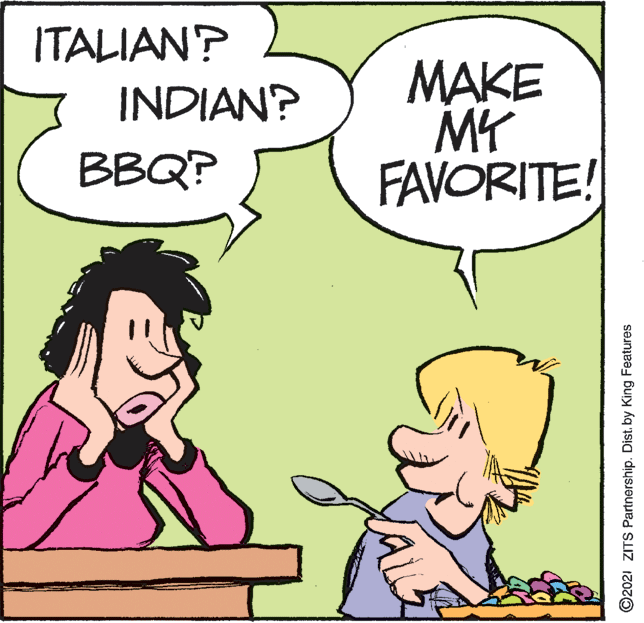 Happy OCR: ITALIAN? MAKE MY FAVORITE! INDIAN? BBQ? ©2021 ZITS Partnership. Dist. by King Features ITALIAN? MAKE MY FAVORITE! INDIAN? BBQ? ©2021 ZITS Partnership. Dist. by King Features