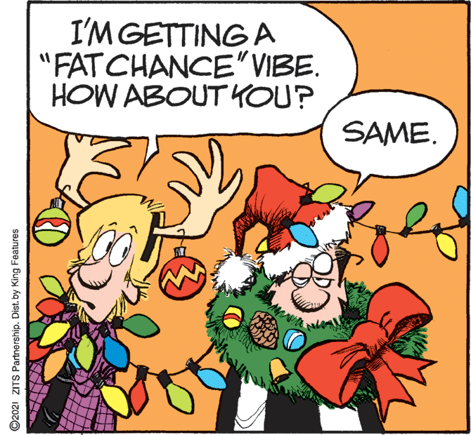 Comic book OCR: I'M GETTING A "FAT CHANCE"VIBE. HOW ABOUT YOU? SAME. ©2021 ZITS Partnership. Dist. by King Features I'M GETTING A "FAT CHANCE"VIBE. HOW ABOUT YOU? SAME. ©2021 ZITS Partnership. Dist. by King Features