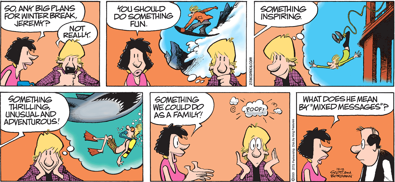Green OCR: SOANK BIGPLANS FOR WINTER BREAKJEREMY? YOU SHOULD DO SOMETHING FUN. SOMETHING INSPIRING. NOT REALLY. SOMETHING THRILLINGUNUSUAL AND ADVENTUROUS! SOMETHING WE COULDDO AS A FAMILY! WHAT DOES HE MEAN BY "MIXED MESSAGES"? POOFI 12-12 BORSMAN zitscomics.com saryee Bury kg sig duuouped SIZ 1z SOANK BIGPLANS FOR WINTER BREAKJEREMY? YOU SHOULD DO SOMETHING FUN. SOMETHING INSPIRING. NOT REALLY. SOMETHING THRILLINGUNUSUAL AND ADVENTUROUS! SOMETHING WE COULDDO AS A FAMILY! WHAT DOES HE MEAN BY "MIXED MESSAGES"? POOFI 12-12 BORSMAN zitscomics.com saryee Bury kg sig duuouped SIZ 1z