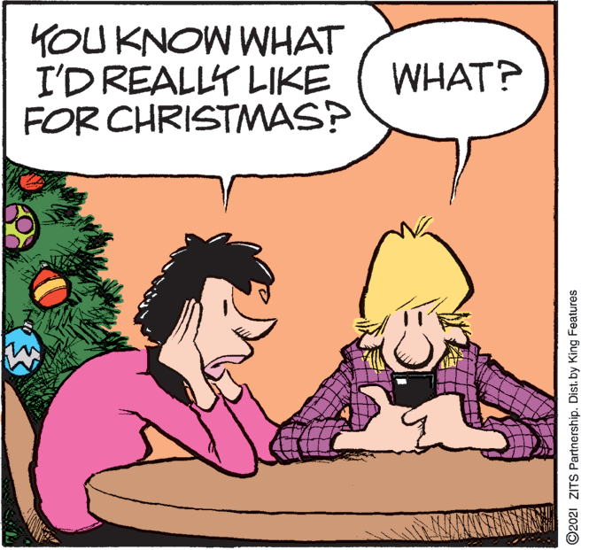 Interaction OCR: KOUKNOW WHAT I'D REALLY LIKE FOR CHRISTMMAS? WHAT? ©2021 ZITS Partnership. Dist. by King Features KOUKNOW WHAT I'D REALLY LIKE FOR CHRISTMMAS? WHAT? ©2021 ZITS Partnership. Dist. by King Features