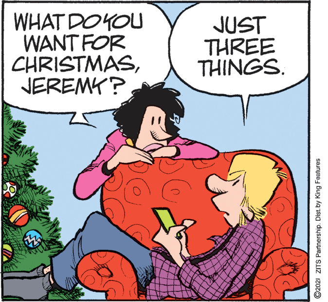 Font OCR: WHAT DOYOU WANT FOR CHRISTMASNEREMK? JUST THREE THINGS. ©2021 ZITS Partnership. Dist. by King Features WHAT DOYOU WANT FOR CHRISTMASNEREMK? JUST THREE THINGS. ©2021 ZITS Partnership. Dist. by King Features