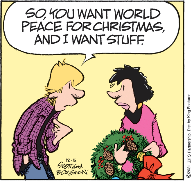 Organism OCR: SOKOU WANT WORLD PEACE FOR CHRISTMASAND I WANT STUFF 12 15 SuTand BÖRGNAN" ©2021 ZITS Partnership. Dist. by King Features SOKOU WANT WORLD PEACE FOR CHRISTMASAND I WANT STUFF 12 15 SuTand BÖRGNAN" ©2021 ZITS Partnership. Dist. by King Features