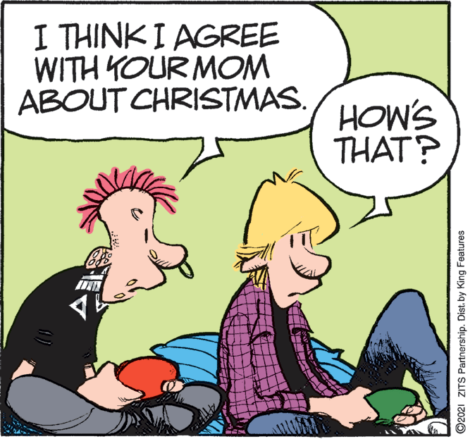 Gesture OCR: I THINK I AGREE WITH YOUR MOM ABOUT CHRISTMAS. HOW'S THAT? ©2021 ZITS Partnership. Dist. by King Features I THINK I AGREE WITH YOUR MOM ABOUT CHRISTMAS. HOW'S THAT? ©2021 ZITS Partnership. Dist. by King Features
