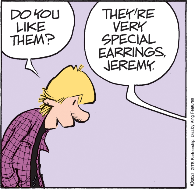 Font OCR: DO YOU LIKE THEM? THEYRE VERY SPECIAL EARRINGSJEREMY. ©2021 ZITS Partnership. Dist. by King Features DO YOU LIKE THEM? THEYRE VERY SPECIAL EARRINGSJEREMY. ©2021 ZITS Partnership. Dist. by King Features