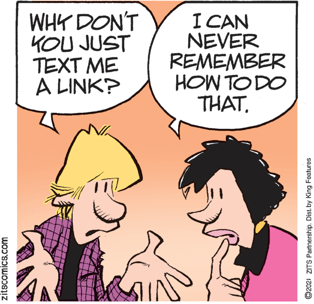 Happy OCR: WHY DON'T KOU JUST TEXT ME A LINK? I CAN NEVER REMEMBER HOW TO DO THATzitscomics.com O2021 ZITS Partnership. Dist. by King Features WHY DON'T KOU JUST TEXT ME A LINK? I CAN NEVER REMEMBER HOW TO DO THATzitscomics.com O2021 ZITS Partnership. Dist. by King Features