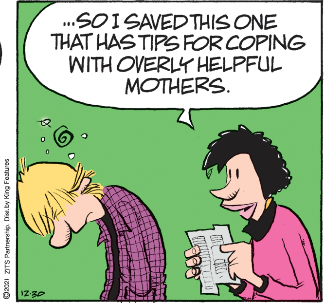 Happy OCR: SOI SAVEDTHIS ONE THAT HAS TIPS FOR COPING WITH OVERLY HELPFUL MOTHERS. 12-30 ©2021 ZITS Partnership. Dist. by King Features SOI SAVEDTHIS ONE THAT HAS TIPS FOR COPING WITH OVERLY HELPFUL MOTHERS. 12-30 ©2021 ZITS Partnership. Dist. by King Features