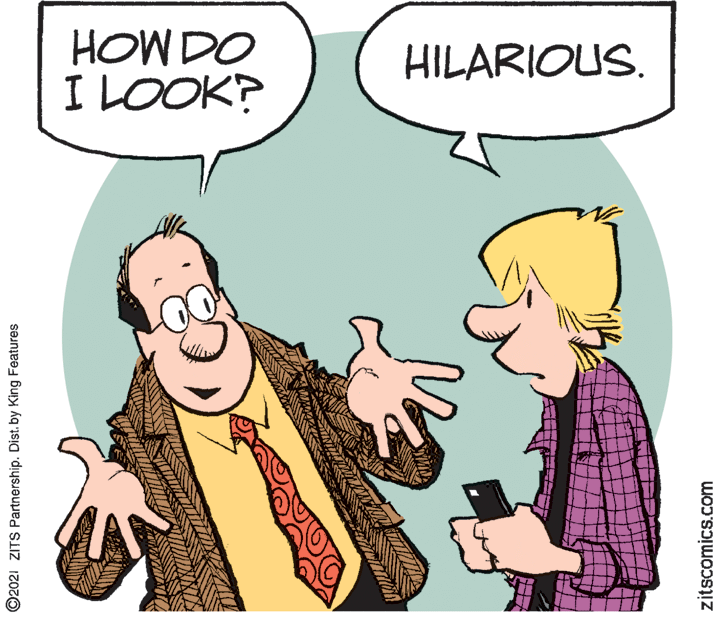 Happy OCR: HOW DO I LOOK? HILARIOUS. ©2021 ZITS Partnership. Dist. by King Features zitscomics.com HOW DO I LOOK? HILARIOUS. ©2021 ZITS Partnership. Dist. by King Features zitscomics.com
