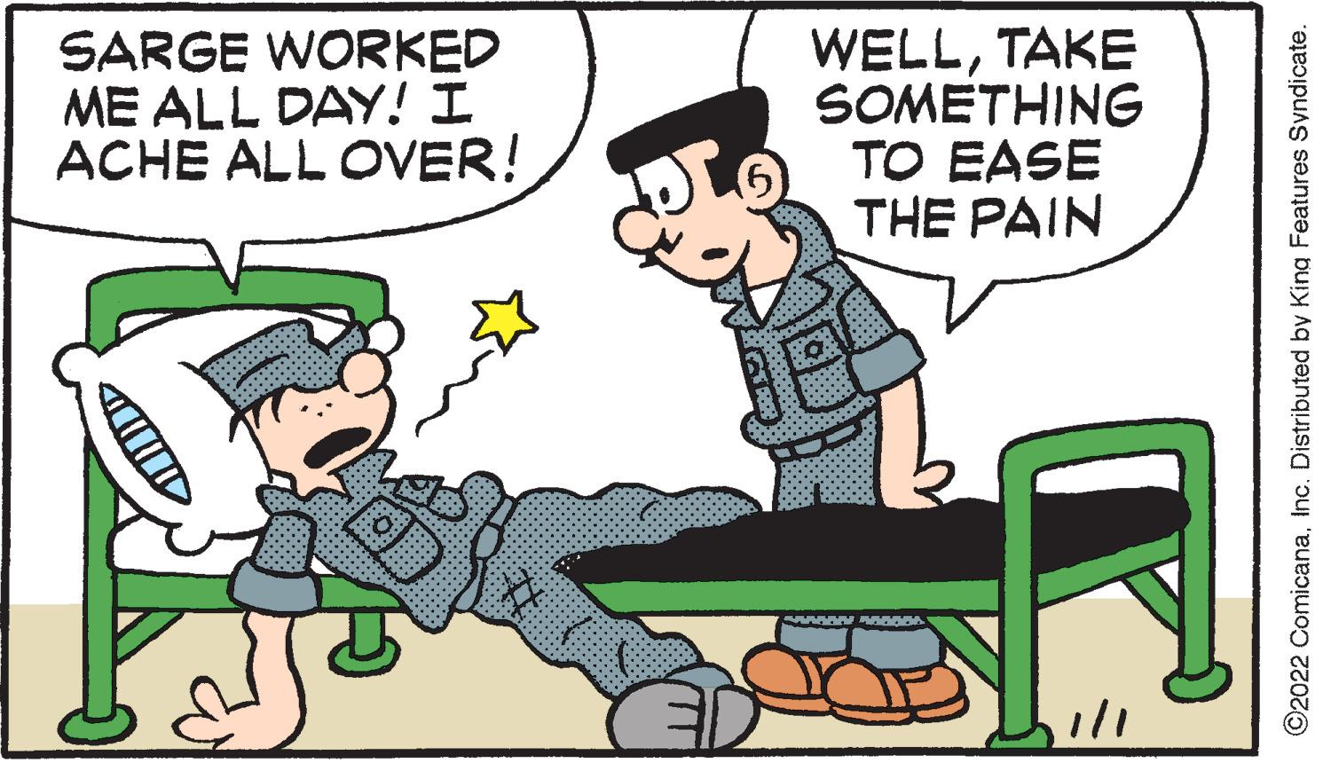 Humour OCR: SARGE WORKED ME ALL DAY! I ACHE ALL OVER! WELLTAKE SOMETHING TO EASE THE PAIN ©2022 ComicanaInc. Distributed by King Features Syndicate. SARGE WORKED ME ALL DAY! I ACHE ALL OVER! WELLTAKE SOMETHING TO EASE THE PAIN ©2022 ComicanaInc. Distributed by King Features Syndicate.