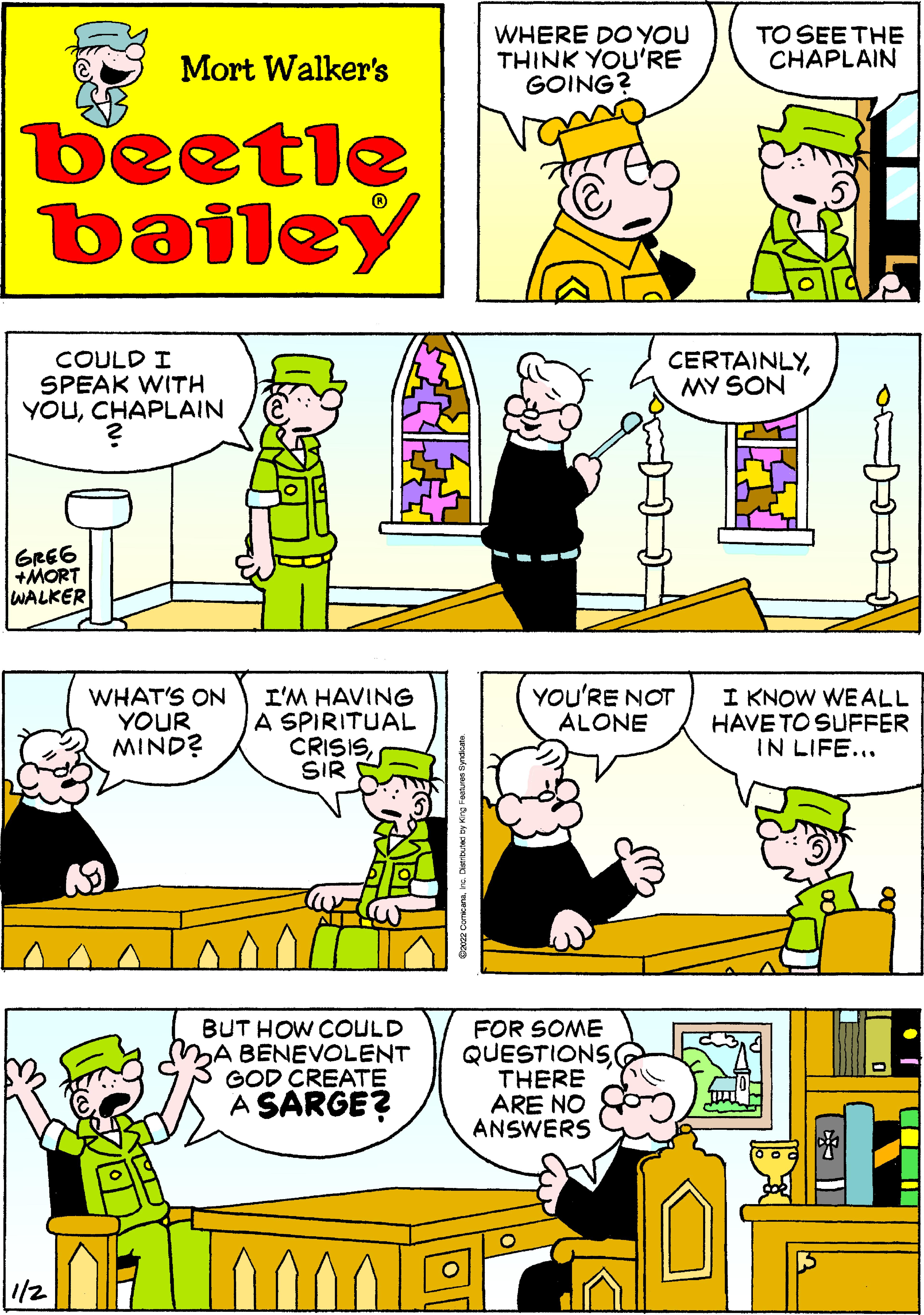 Font OCR: WHERE DO YOU THINK YOU'RE GOING? TO SEE THE CHAPLAIN Mort Walker's beetle bailey COULD I SPEAK WITH YOUCHAPLAIN CERTAINLYMY SON GRE6 +MORT WALKER YOU'RE NOT ALONE WHAT'S ON YOUR MIND? I'M HAVING A SPIRITUAL CRISISSIR I KNOW WE ALL HAVE TO SUFFER IN LIFE... BUT HOW COULD BA BENEVOLENT GOD CREATE A SARGE? FOR SOME QUESTIONS THERE ARE NO ANSWERS 000 1/2 WHERE DO YOU THINK YOU'RE GOING? TO SEE THE CHAPLAIN Mort Walker's beetle bailey COULD I SPEAK WITH YOUCHAPLAIN CERTAINLYMY SON GRE6 +MORT WALKER YOU'RE NOT ALONE WHAT'S ON YOUR MIND? I'M HAVING A SPIRITUAL CRISISSIR I KNOW WE ALL HAVE TO SUFFER IN LIFE... BUT HOW COULD BA BENEVOLENT GOD CREATE A SARGE? FOR SOME QUESTIONS THERE ARE NO ANSWERS 000 1/2