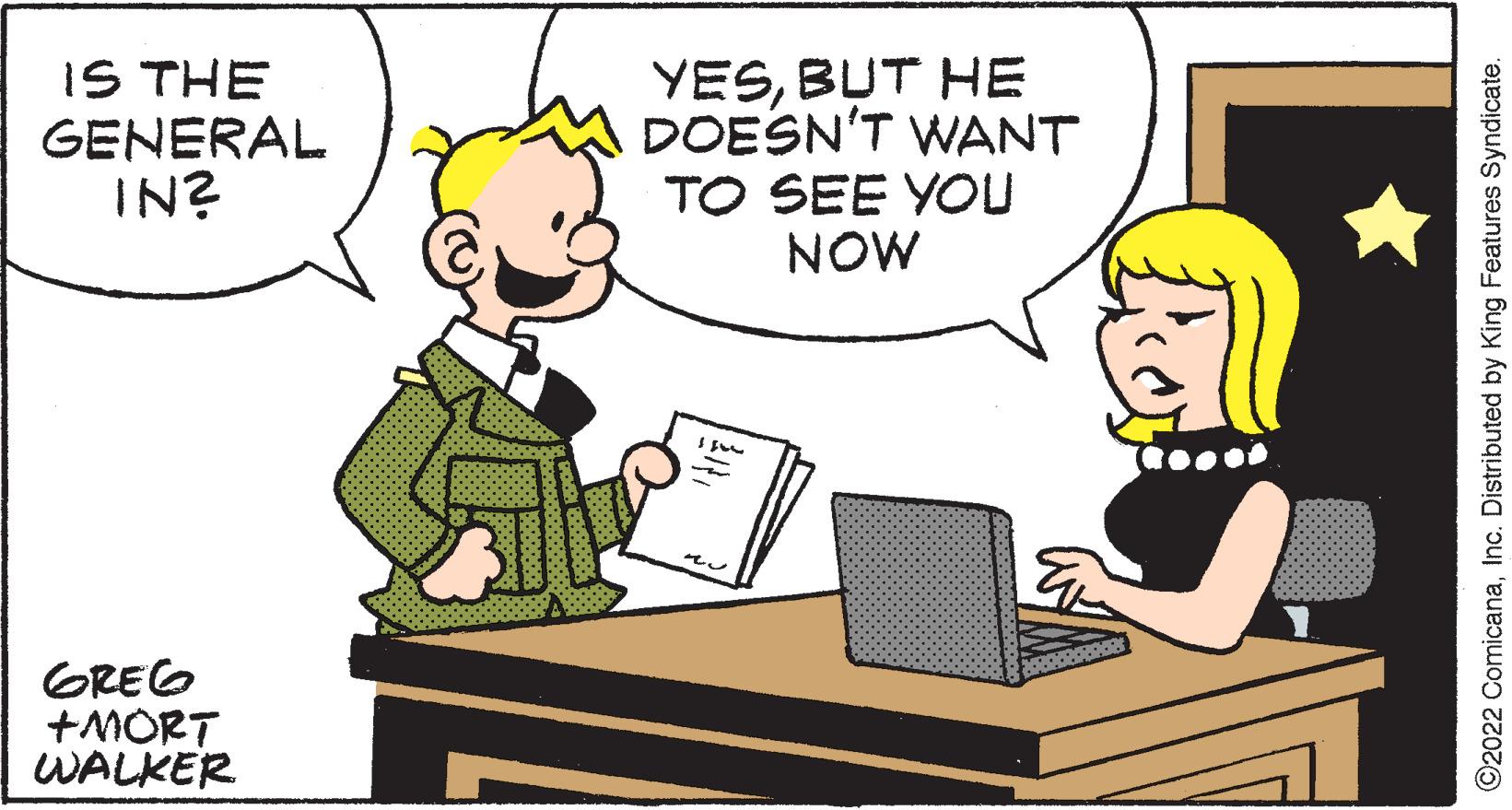 Happy OCR: IS THE GENERAL IN? YESBUT HE DOESN'T WANT TO SEE YOU NOW GREG +MORT WALKER O2022 ComicanaInc. Distributed by King Features Syndicate. IS THE GENERAL IN? YESBUT HE DOESN'T WANT TO SEE YOU NOW GREG +MORT WALKER O2022 ComicanaInc. Distributed by King Features Syndicate.