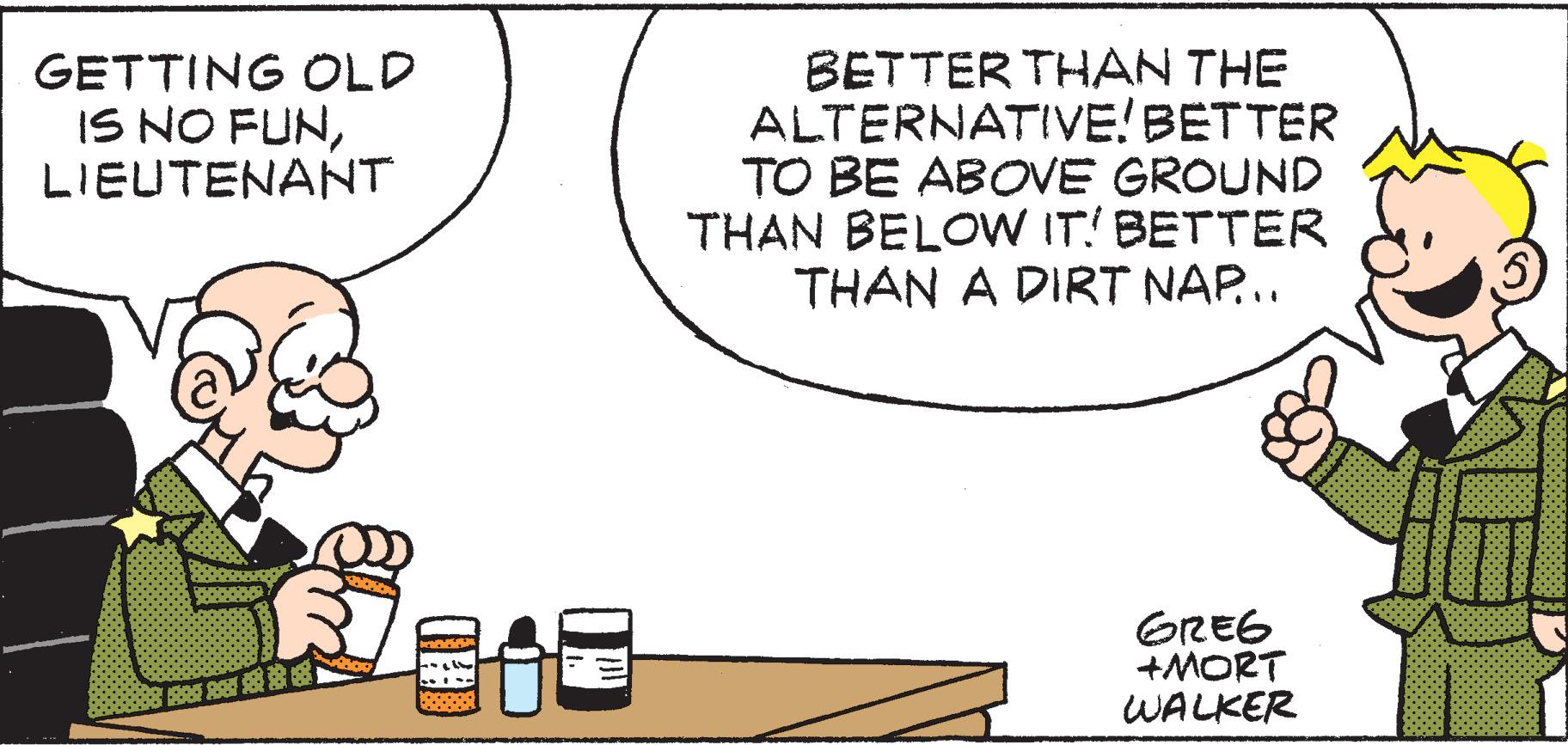 Parallel OCR: GETTING OLD IS NO FUNLIEUTENANT BETTER THAN THE ALTERNATIVE! BETTER TO BE ABOVE GROUND THAN BELOW IT! BETTER THAN A DIRT NAP.. GREG +MORT WALKER ... B O ?: GETTING OLD IS NO FUNLIEUTENANT BETTER THAN THE ALTERNATIVE! BETTER TO BE ABOVE GROUND THAN BELOW IT! BETTER THAN A DIRT NAP.. GREG +MORT WALKER ... B O ? :