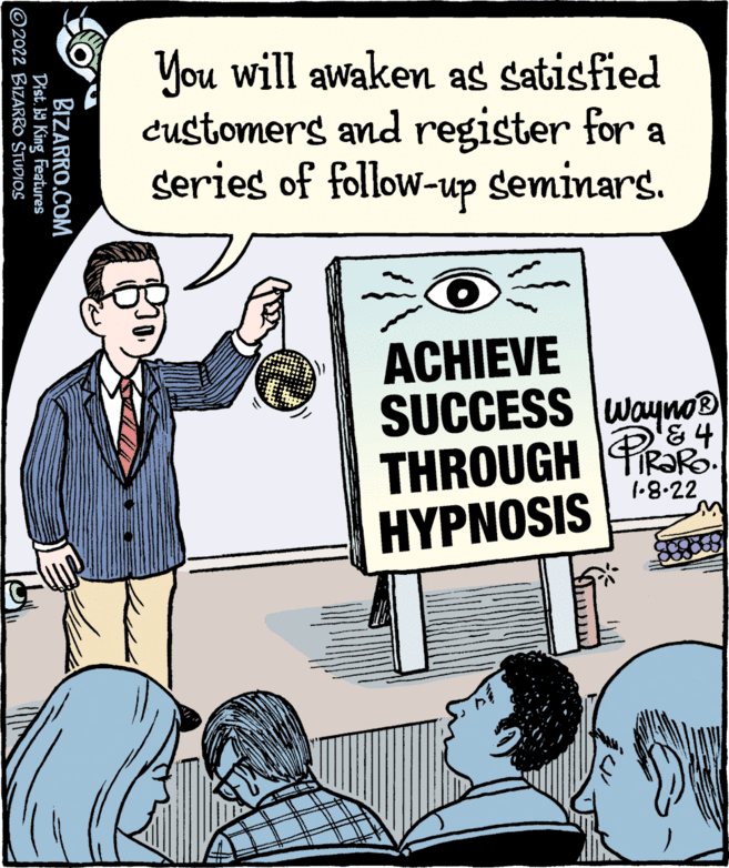 People OCR: You will awaken as satisfied Customers and register for a series of follow-up seminars. ACHIEVE SUCCESS wayno THROUGH PRR HYPNOSIS &4 1.8.22 BIZARRO.COM Dist. b9 King Features ©2022 BIZARRO STUDIOS You will awaken as satisfied Customers and register for a series of follow-up seminars. ACHIEVE SUCCESS wayno THROUGH PRR HYPNOSIS &4 1.8.22 BIZARRO.COM Dist. b9 King Features ©2022 BIZARRO STUDIOS