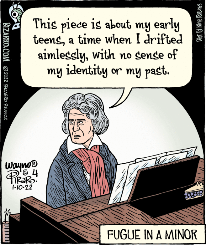 Humour OCR: This piece is about my early teensa time when I drifted aimlesslywith no sense of my identity or my past. Wayno® 4 1-10-22 FUGUE IN A MINOR Dist. 19 King Featuras BIZARRO.COM ©2022 BIZARRO STUDIOS This piece is about my early teensa time when I drifted aimlesslywith no sense of my identity or my past. Wayno® 4 1-10-22 FUGUE IN A MINOR Dist. 19 King Featuras BIZARRO.COM ©2022 BIZARRO STUDIOS