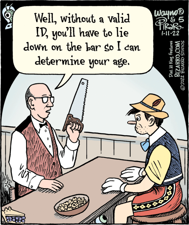 Illustration OCR: Wayno® Wellwithout a Valid IDyou'll have to lie down on the bar so I can determine your age. IR?RO. 1•ll.22 Dist. ba King Features BIZARRO.COM ©2022 BIZARRO STUDIOS Wayno® Wellwithout a Valid IDyou'll have to lie down on the bar so I can determine your age. IR?RO. 1•ll.22 Dist. ba King Features BIZARRO.COM ©2022 BIZARRO STUDIOS