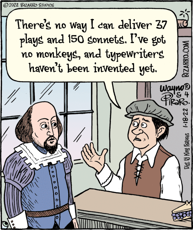 Gesture OCR: ©2022 BIZARRO STUDIOS There's no way I can deliver 37 plays and 150 sonnets. I've got no monkeysand typewriters haven't been invented yet. Wayno® PIRORO Dist Y King Featuras l-18-22 BIZARRO.COM ©2022 BIZARRO STUDIOS There's no way I can deliver 37 plays and 150 sonnets. I've got no monkeysand typewriters haven't been invented yet. Wayno® PIRORO Dist Y King Featuras l-18-22 BIZARRO.COM
