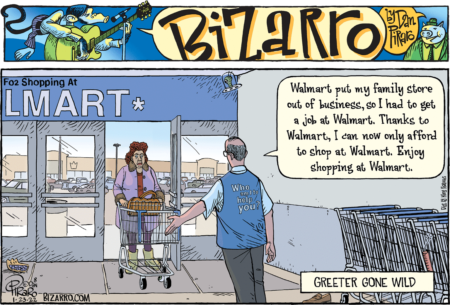 Art OCR: Fo2 Shopping At LMART* Walmart put my family store out of businessso I had to get a job at Walmart. Thanks to WalmartI can now only afford to shop at Walmart. Enjoy shopping at Walmart. Who am I to help/ you GREETER GONE WILD 23.22 BIZARRO.COM Fo2 Shopping At LMART* Walmart put my family store out of businessso I had to get a job at Walmart. Thanks to WalmartI can now only afford to shop at Walmart. Enjoy shopping at Walmart. Who am I to help/ you GREETER GONE WILD 23.22 BIZARRO.COM