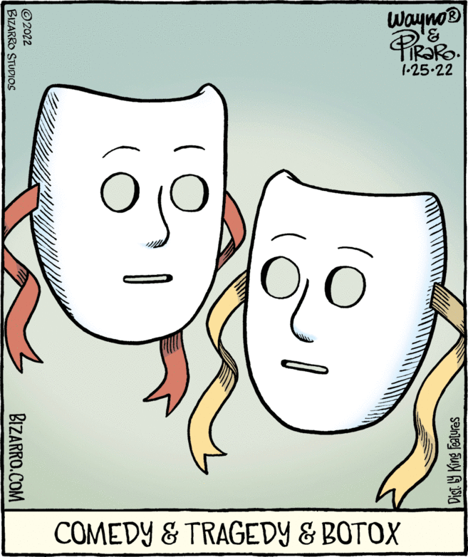 Human OCR: wayno® TIR?RO. 1-25.22 COMEDY & TRAGEDY & BOTOX Dist Y King Features 2022 BIZARRO STUDIOS BIZARRO.COM wayno® TIR?RO. 1-25.22 COMEDY & TRAGEDY & BOTOX Dist Y King Features 2022 BIZARRO STUDIOS BIZARRO.COM