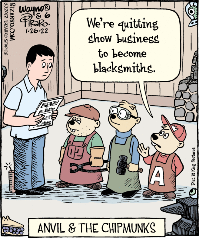 Parallel OCR: Wayno® We're quitting show business 1-26-22 to become blacksmiths. ? A ANVIL & THE CHIPMUNKS (9 Dist. b King Features BIZARRO.COM 2022 BIZARRO STUDIOS Wayno® We're quitting show business 1-26-22 to become blacksmiths. ? A ANVIL & THE CHIPMUNKS (9 Dist. b King Features BIZARRO.COM 2022 BIZARRO STUDIOS