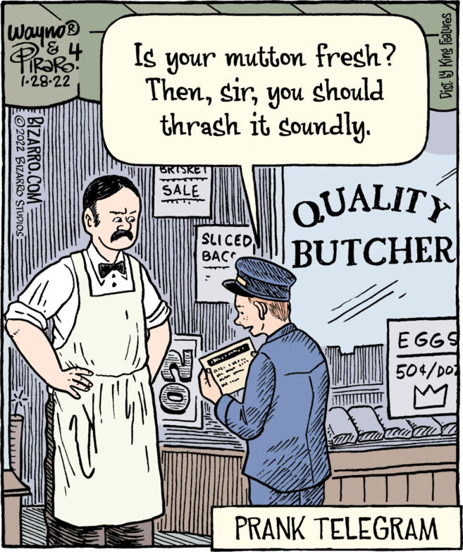 Parallel OCR: Wayno® Is mutton fresh? your Thenyou should thrash it soundly. 1-28-22 BRISKET QUALITY BUTCHER SALE SLI CED BACC E GGS . 504/D0 PRANK TELEGRAM Dist 9 King features BIZARRO.COM ©2022 BIZARRO STUDIOS Wayno® Is mutton fresh? your Thenyou should thrash it soundly. 1-28-22 BRISKET QUALITY BUTCHER SALE SLI CED BACC E GGS . 504/D0 PRANK TELEGRAM Dist 9 King features BIZARRO.COM ©2022 BIZARRO STUDIOS
