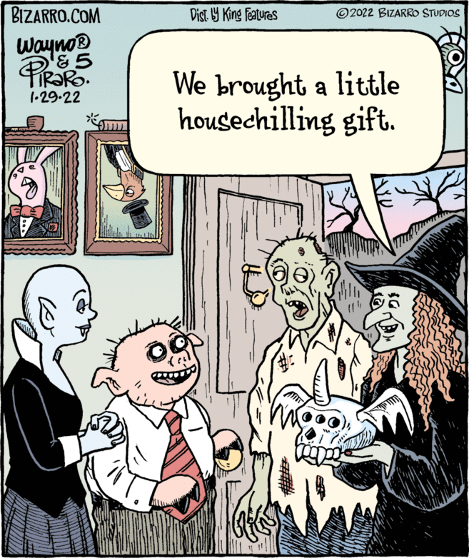 Font OCR: BIZARRO.COM Dist 9 King featuras ©2022 BIZARRO STUDIOS Wayno® TIR?RO. 1•29.22 We brought a little housechilling gift. BIZARRO.COM Dist 9 King featuras ©2022 BIZARRO STUDIOS Wayno® TIR?RO. 1•29.22 We brought a little housechilling gift.